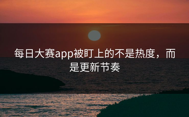 每日大赛app被盯上的不是热度，而是更新节奏
