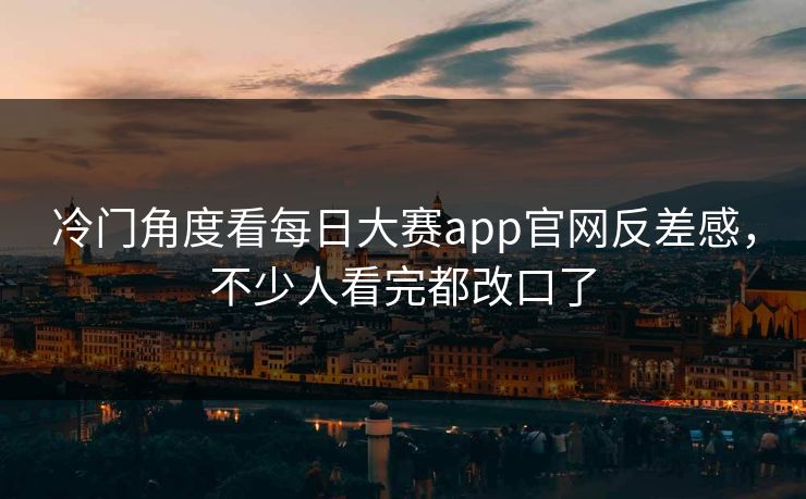 冷门角度看每日大赛app官网反差感，不少人看完都改口了